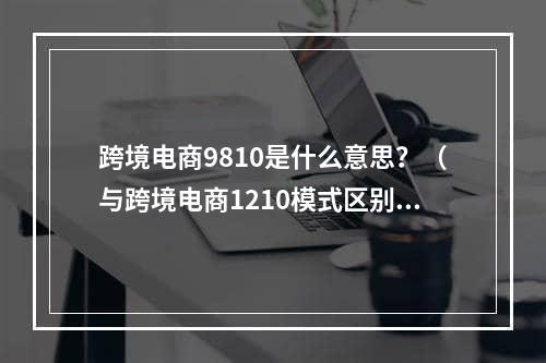 跨境电商9810是什么意思？（与跨境电商1210模式区别在哪）