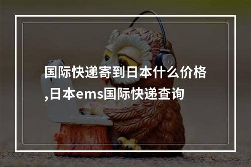 国际快递寄到日本什么价格,日本ems国际快递查询