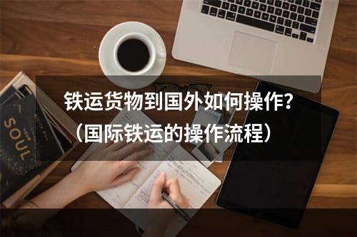 铁运货物到国外如何操作？（国际铁运的操作流程）