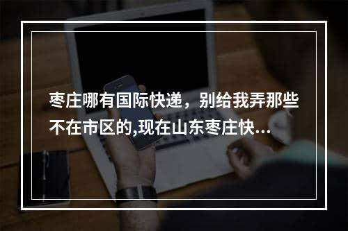 枣庄哪有国际快递，别给我弄那些不在市区的,现在山东枣庄快递可以接收吗