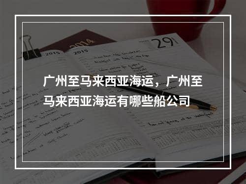 广州至马来西亚海运，广州至马来西亚海运有哪些船公司