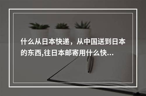 什么从日本快递，从中国送到日本的东西,往日本邮寄用什么快递 ,从中国寄东西到日本