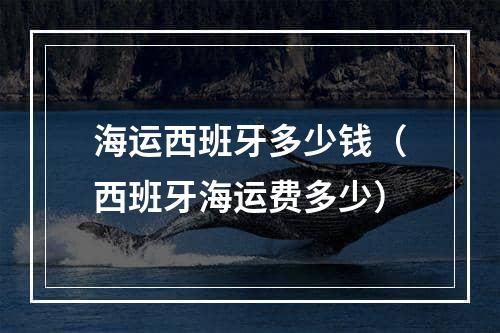 海运西班牙多少钱（西班牙海运费多少）