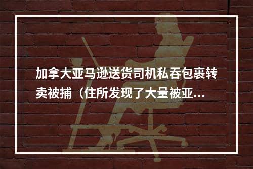 加拿大亚马逊送货司机私吞包裹转卖被捕（住所发现了大量被亚马逊标记为被盗的物品）