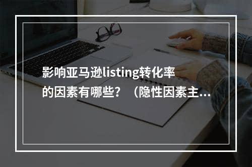 影响亚马逊listing转化率的因素有哪些？（隐性因素主要由哪些原因构成）