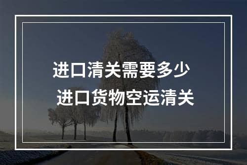 进口清关需要多少  进口货物空运清关