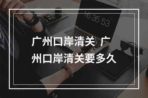 广州口岸清关  广州口岸清关要多久