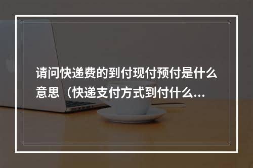 请问快递费的到付现付预付是什么意思（快递支付方式到付什么意思）