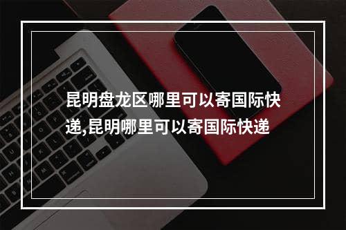 昆明盘龙区哪里可以寄国际快递,昆明哪里可以寄国际快递