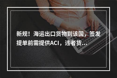 新规！海运出口货物到该国，签发提单前需提供ACI，违者货物将被退回！?