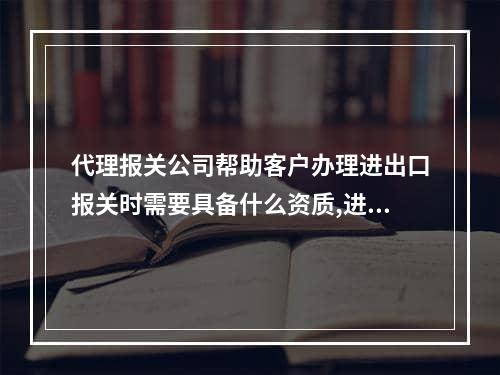 代理报关公司帮助客户办理进出口报关时需要具备什么资质,进出口货物报关清关流程