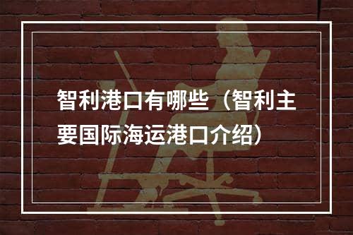 智利港口有哪些（智利主要国际海运港口介绍）