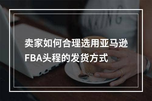 卖家如何合理选用亚马逊FBA头程的发货方式