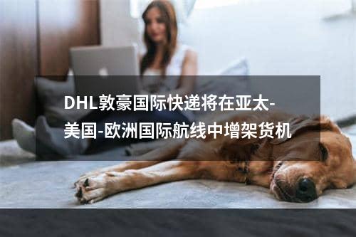 DHL敦豪国际快递将在亚太-美国-欧洲国际航线中增架货机