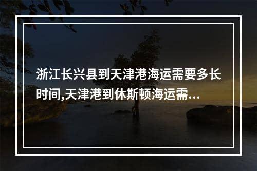 浙江长兴县到天津港海运需要多长时间,天津港到休斯顿海运需要多少时间