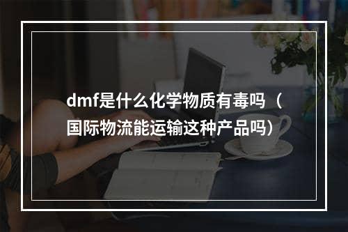 dmf是什么化学物质有毒吗（国际物流能运输这种产品吗）