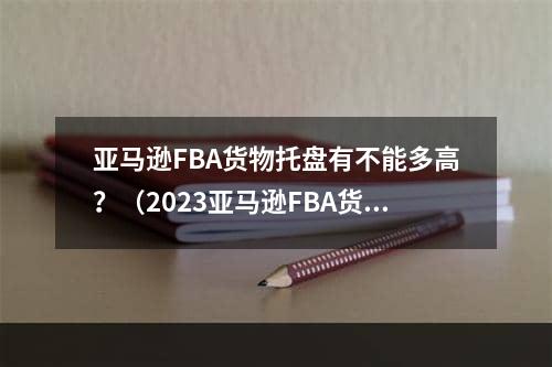 亚马逊FBA货物托盘有不能多高？（2023亚马逊FBA货物的托盘要求规定）