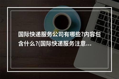 国际快递服务公司有哪些?内容包含什么?(国际快递服务注意事项)