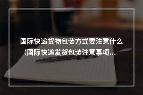 国际快递货物包装方式要注意什么（国际快递发货包装注意事项）