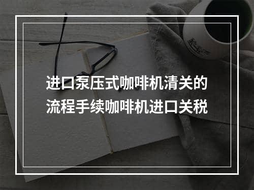 进口泵压式咖啡机清关的流程手续咖啡机进口关税