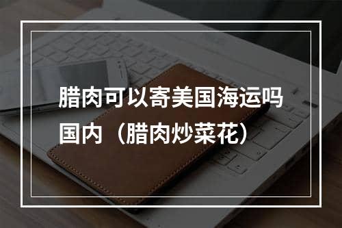 腊肉可以寄美国海运吗国内（腊肉炒菜花）