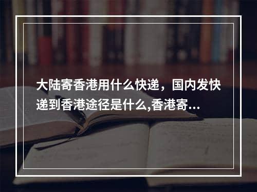 大陆寄香港用什么快递，国内发快递到香港途径是什么,香港寄快递到大陆什么快递最快