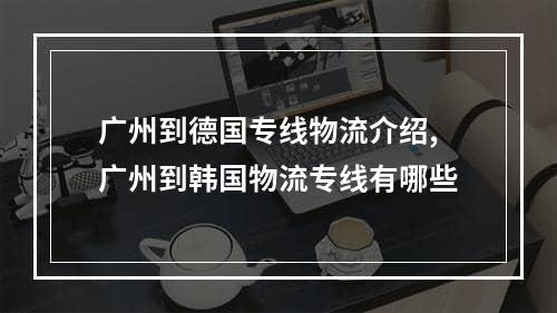 广州到德国专线物流介绍,广州到韩国物流专线有哪些