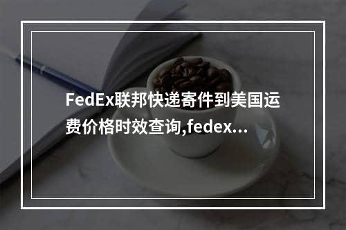 FedEx联邦快递寄件到美国运费价格时效查询,fedex联邦快递寄件流程