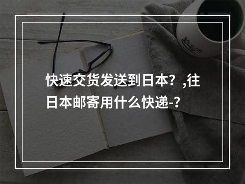 快速交货发送到日本？,往日本邮寄用什么快递-？