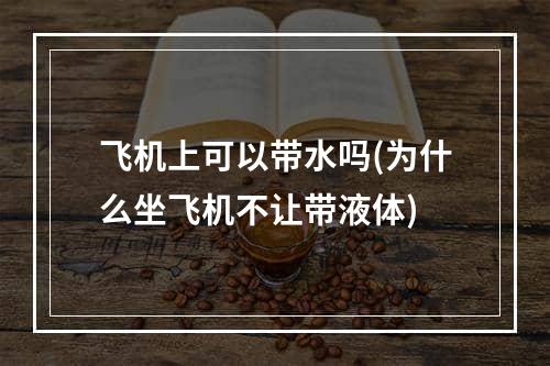 飞机上可以带水吗(为什么坐飞机不让带液体)