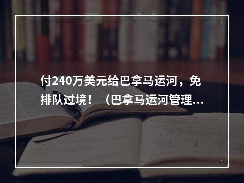 付240万美元给巴拿马运河，免排队过境！（巴拿马运河管理局会举办拍卖）