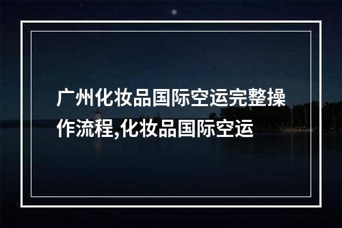 广州化妆品国际空运完整操作流程,化妆品国际空运