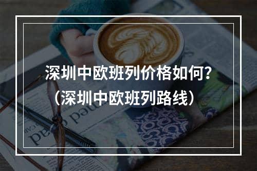 深圳中欧班列价格如何？（深圳中欧班列路线）