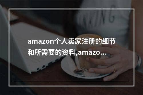 amazon个人卖家注册的细节和所需要的资料,amazon个人注册要输入什么