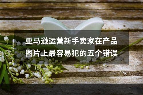 亚马逊运营新手卖家在产品图片上最容易犯的五个错误