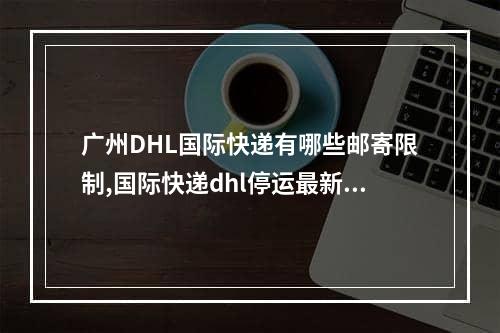 广州DHL国际快递有哪些邮寄限制,国际快递dhl停运最新通知