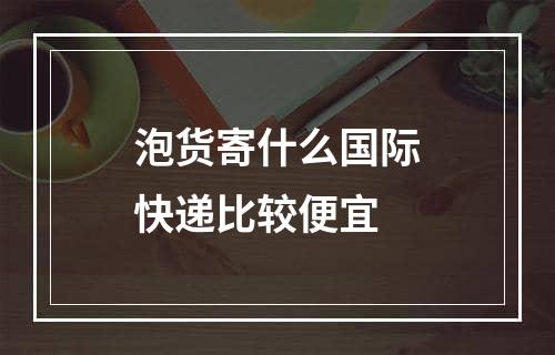 泡货寄什么国际快递比较便宜