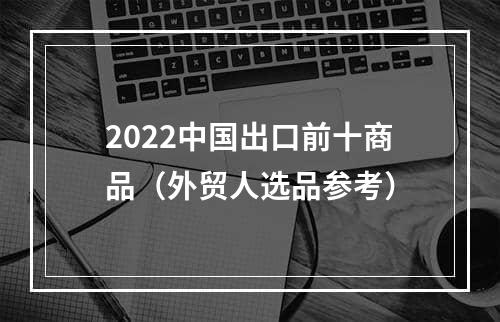 2022中国出口前十商品（外贸人选品参考）