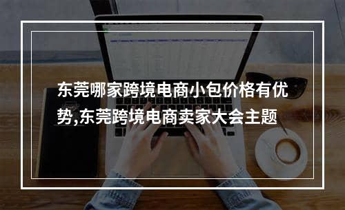 东莞哪家跨境电商小包价格有优势,东莞跨境电商卖家大会主题