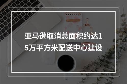 亚马逊取消总面积约达15万平方米配送中心建设