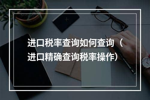 进口税率查询如何查询（进口精确查询税率操作）