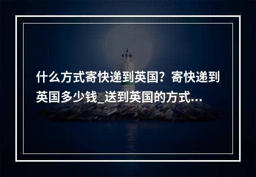 什么方式寄快递到英国？寄快递到英国多少钱_送到英国的方式是什么？向英国发送了多少？