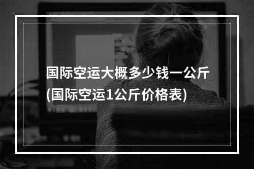 国际空运大概多少钱一公斤(国际空运1公斤价格表)