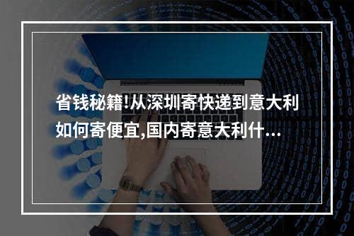 省钱秘籍!从深圳寄快递到意大利如何寄便宜,国内寄意大利什么快递便宜