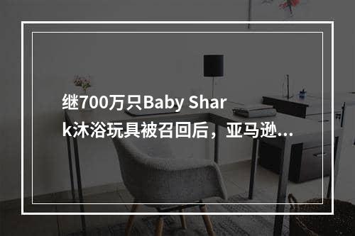 继700万只Baby Shark沐浴玩具被召回后，亚马逊又有一批热销产品将被召回