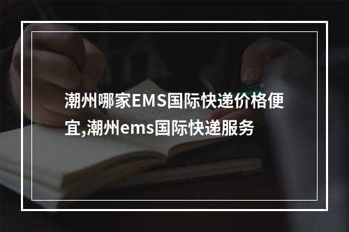 潮州哪家EMS国际快递价格便宜,潮州ems国际快递服务