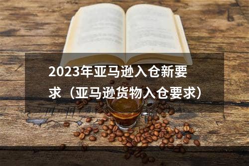 2023年亚马逊入仓新要求（亚马逊货物入仓要求）