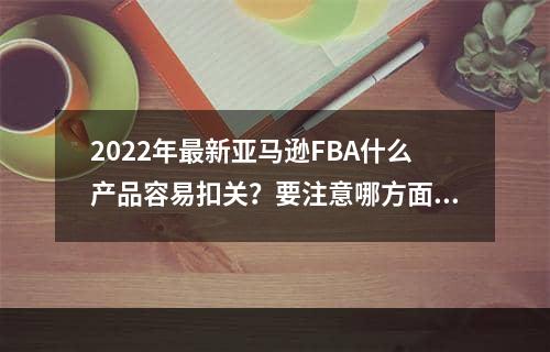 2022年最新亚马逊FBA什么产品容易扣关？要注意哪方面呢？