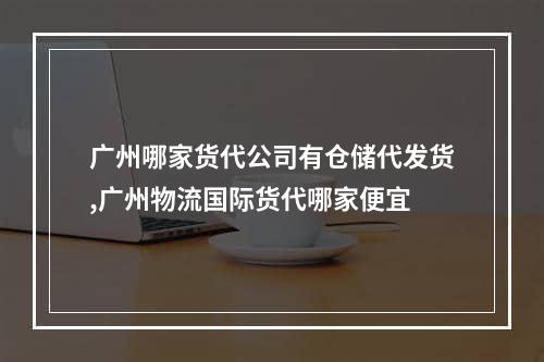 广州哪家货代公司有仓储代发货,广州物流国际货代哪家便宜