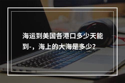 海运到美国各港口多少天能到-，海上的大海是多少？